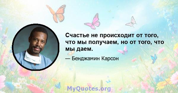 Счастье не происходит от того, что мы получаем, но от того, что мы даем.