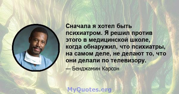 Сначала я хотел быть психиатром. Я решил против этого в медицинской школе, когда обнаружил, что психиатры, на самом деле, не делают то, что они делали по телевизору.