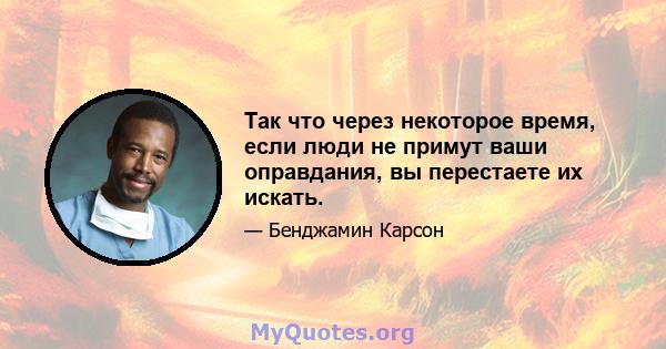 Так что через некоторое время, если люди не примут ваши оправдания, вы перестаете их искать.