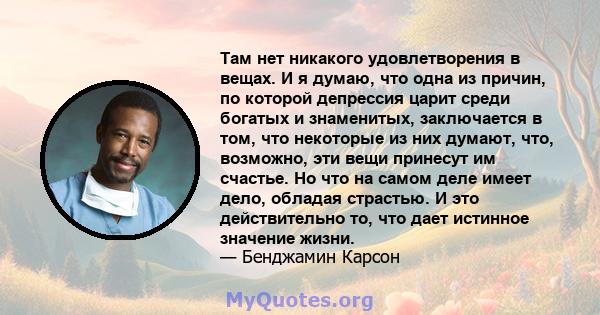 Там нет никакого удовлетворения в вещах. И я думаю, что одна из причин, по которой депрессия царит среди богатых и знаменитых, заключается в том, что некоторые из них думают, что, возможно, эти вещи принесут им счастье. 