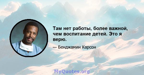 Там нет работы, более важной, чем воспитание детей. Это я верю.