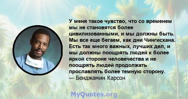 У меня такое чувство, что со временем мы не становятся более цивилизованными, и мы должны быть. Мы все еще бегаем, как дни Чингисхана. Есть так много важных, лучших дел, и мы должны поощрять людей к более яркой стороне