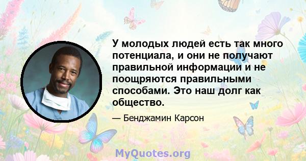 У молодых людей есть так много потенциала, и они не получают правильной информации и не поощряются правильными способами. Это наш долг как общество.