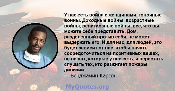 У нас есть война с женщинами, гоночные войны. Доходные войны, возрастные войны, религиозные войны, все, что вы можете себе представить. Дом, разделенный против себя, не может выдержать его. И для нас, для людей, это