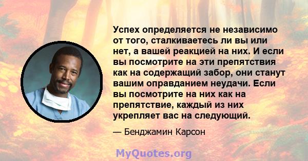 Успех определяется не независимо от того, сталкиваетесь ли вы или нет, а вашей реакцией на них. И если вы посмотрите на эти препятствия как на содержащий забор, они станут вашим оправданием неудачи. Если вы посмотрите