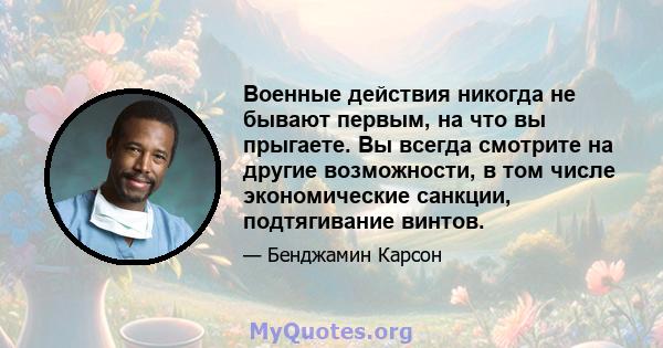 Военные действия никогда не бывают первым, на что вы прыгаете. Вы всегда смотрите на другие возможности, в том числе экономические санкции, подтягивание винтов.