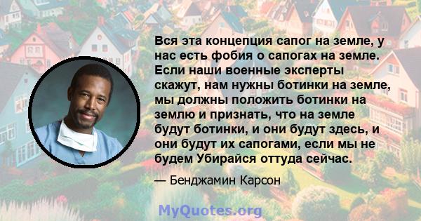 Вся эта концепция сапог на земле, у нас есть фобия о сапогах на земле. Если наши военные эксперты скажут, нам нужны ботинки на земле, мы должны положить ботинки на землю и признать, что на земле будут ботинки, и они