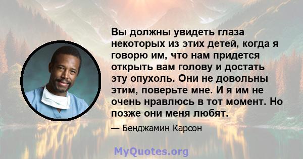 Вы должны увидеть глаза некоторых из этих детей, когда я говорю им, что нам придется открыть вам голову и достать эту опухоль. Они не довольны этим, поверьте мне. И я им не очень нравлюсь в тот момент. Но позже они меня 