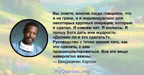 Вы знаете, многие люди говорили, что я на грани, и я индивидуально для некоторых крупных операций, которые я сделал. Я совсем нет. Я молюсь; Я прошу Бога дать мне мудрость: «Должен ли я это сделать?», Руководство с