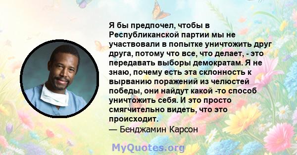 Я бы предпочел, чтобы в Республиканской партии мы не участвовали в попытке уничтожить друг друга, потому что все, что делает, - это передавать выборы демократам. Я не знаю, почему есть эта склонность к вырванию