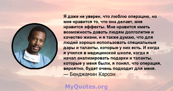 Я даже не уверен, что люблю операцию, но мне нравится то, что она делает, мне нравится эффекты. Мне нравится иметь возможность давать людям долголетие и качество жизни, и я также думаю, что для людей хорошо использовать 