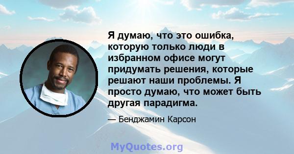 Я думаю, что это ошибка, которую только люди в избранном офисе могут придумать решения, которые решают наши проблемы. Я просто думаю, что может быть другая парадигма.