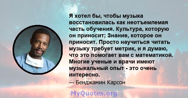 Я хотел бы, чтобы музыка восстановилась как неотъемлемая часть обучения. Культура, которую он приносит; Знание, которое он приносит. Просто научиться читать музыку требует метрик, и я думаю, что это помогает вам с