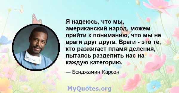 Я надеюсь, что мы, американский народ, можем прийти к пониманию, что мы не враги друг друга. Враги - это те, кто разжигает пламя деления, пытаясь разделить нас на каждую категорию.