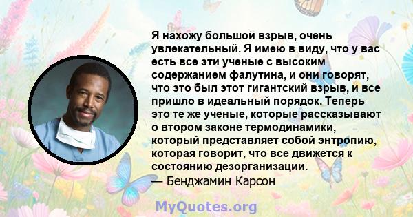 Я нахожу большой взрыв, очень увлекательный. Я имею в виду, что у вас есть все эти ученые с высоким содержанием фалутина, и они говорят, что это был этот гигантский взрыв, и все пришло в идеальный порядок. Теперь это те 