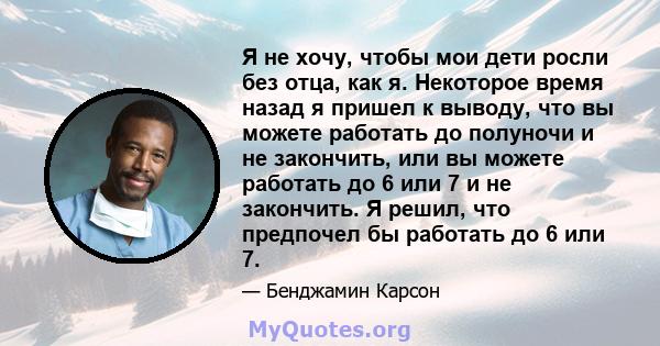 Я не хочу, чтобы мои дети росли без отца, как я. Некоторое время назад я пришел к выводу, что вы можете работать до полуночи и не закончить, или вы можете работать до 6 или 7 и не закончить. Я решил, что предпочел бы