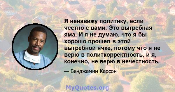 Я ненавижу политику, если честно с вами. Это выгребная яма. И я не думаю, что я бы хорошо прошел в этой выгребной ячке, потому что я не верю в политкорректность, и я, конечно, не верю в нечестность.