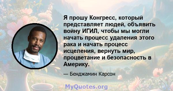 Я прошу Конгресс, который представляет людей, объявить войну ИГИЛ, чтобы мы могли начать процесс удаления этого рака и начать процесс исцеления, вернуть мир, процветание и безопасность в Америку.