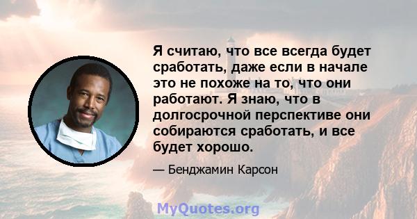 Я считаю, что все всегда будет сработать, даже если в начале это не похоже на то, что они работают. Я знаю, что в долгосрочной перспективе они собираются сработать, и все будет хорошо.