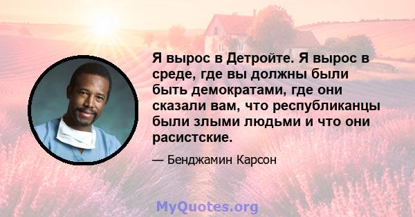 Я вырос в Детройте. Я вырос в среде, где вы должны были быть демократами, где они сказали вам, что республиканцы были злыми людьми и что они расистские.