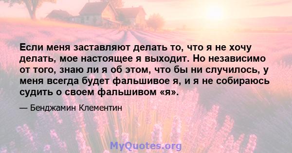 Если меня заставляют делать то, что я не хочу делать, мое настоящее я выходит. Но независимо от того, знаю ли я об этом, что бы ни случилось, у меня всегда будет фальшивое я, и я не собираюсь судить о своем фальшивом