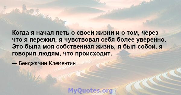 Когда я начал петь о своей жизни и о том, через что я пережил, я чувствовал себя более уверенно. Это была моя собственная жизнь, я был собой, я говорил людям, что происходит.