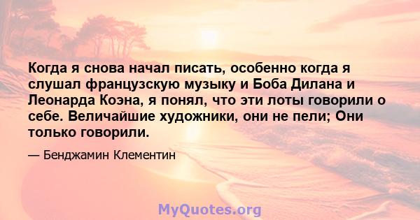 Когда я снова начал писать, особенно когда я слушал французскую музыку и Боба Дилана и Леонарда Коэна, я понял, что эти лоты говорили о себе. Величайшие художники, они не пели; Они только говорили.