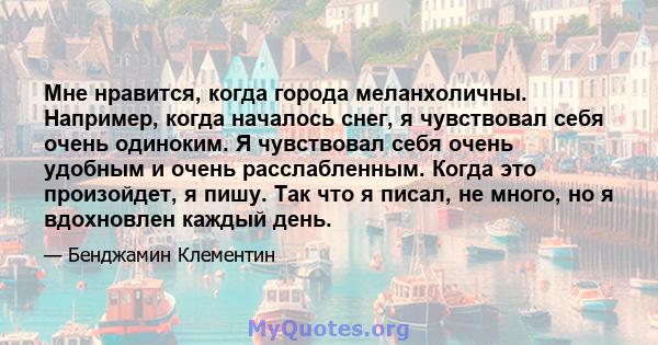 Мне нравится, когда города меланхоличны. Например, когда началось снег, я чувствовал себя очень одиноким. Я чувствовал себя очень удобным и очень расслабленным. Когда это произойдет, я пишу. Так что я писал, не много,