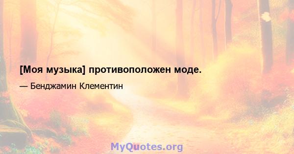 [Моя музыка] противоположен моде.