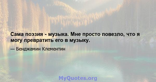 Сама поэзия - музыка. Мне просто повезло, что я могу превратить его в музыку.