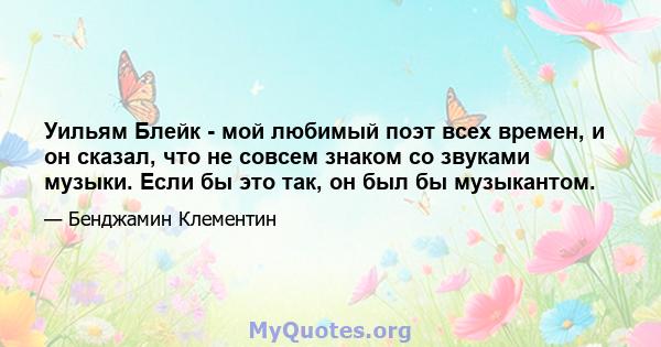 Уильям Блейк - мой любимый поэт всех времен, и он сказал, что не совсем знаком со звуками музыки. Если бы это так, он был бы музыкантом.