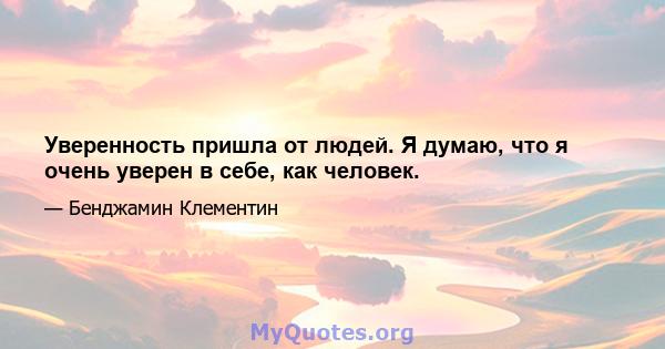 Уверенность пришла от людей. Я думаю, что я очень уверен в себе, как человек.