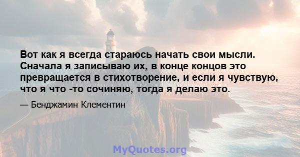 Вот как я всегда стараюсь начать свои мысли. Сначала я записываю их, в конце концов это превращается в стихотворение, и если я чувствую, что я что -то сочиняю, тогда я делаю это.