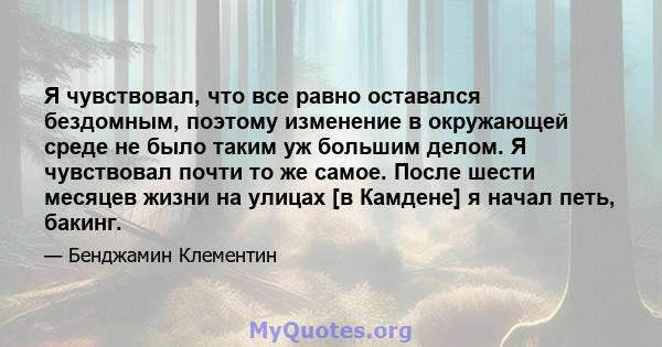 Я чувствовал, что все равно оставался бездомным, поэтому изменение в окружающей среде не было таким уж большим делом. Я чувствовал почти то же самое. После шести месяцев жизни на улицах [в Камдене] я начал петь, бакинг.