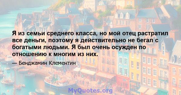 Я из семьи среднего класса, но мой отец растратил все деньги, поэтому я действительно не бегал с богатыми людьми. Я был очень осужден по отношению к многим из них.