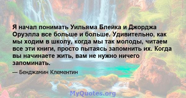 Я начал понимать Уильяма Блейка и Джорджа Оруэлла все больше и больше. Удивительно, как мы ходим в школу, когда мы так молоды, читаем все эти книги, просто пытаясь запомнить их. Когда вы начинаете жить, вам не нужно