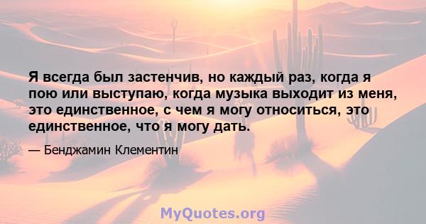 Я всегда был застенчив, но каждый раз, когда я пою или выступаю, когда музыка выходит из меня, это единственное, с чем я могу относиться, это единственное, что я могу дать.