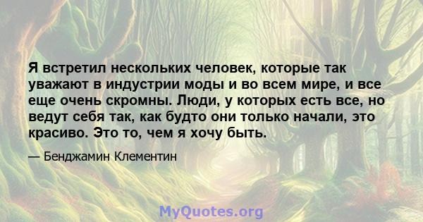 Я встретил нескольких человек, которые так уважают в индустрии моды и во всем мире, и все еще очень скромны. Люди, у которых есть все, но ведут себя так, как будто они только начали, это красиво. Это то, чем я хочу быть.