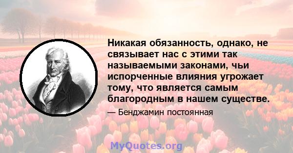 Никакая обязанность, однако, не связывает нас с этими так называемыми законами, чьи испорченные влияния угрожает тому, что является самым благородным в нашем существе.