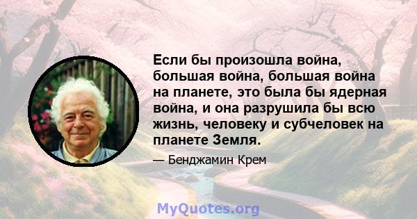 Если бы произошла война, большая война, большая война на планете, это была бы ядерная война, и она разрушила бы всю жизнь, человеку и субчеловек на планете Земля.