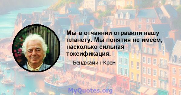 Мы в отчаянии отравили нашу планету. Мы понятия не имеем, насколько сильная токсификация.