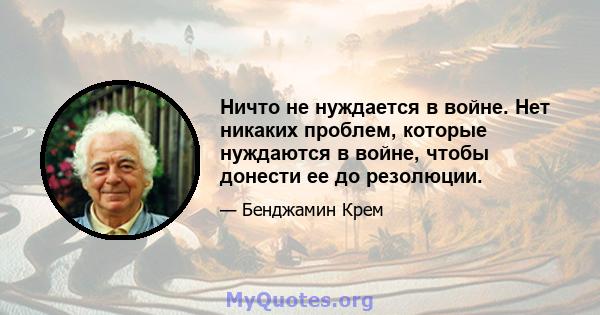 Ничто не нуждается в войне. Нет никаких проблем, которые нуждаются в войне, чтобы донести ее до резолюции.