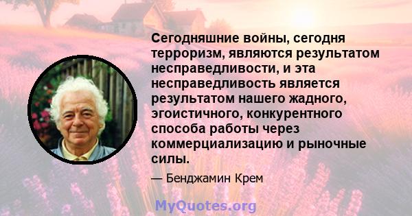 Сегодняшние войны, сегодня терроризм, являются результатом несправедливости, и эта несправедливость является результатом нашего жадного, эгоистичного, конкурентного способа работы через коммерциализацию и рыночные силы.