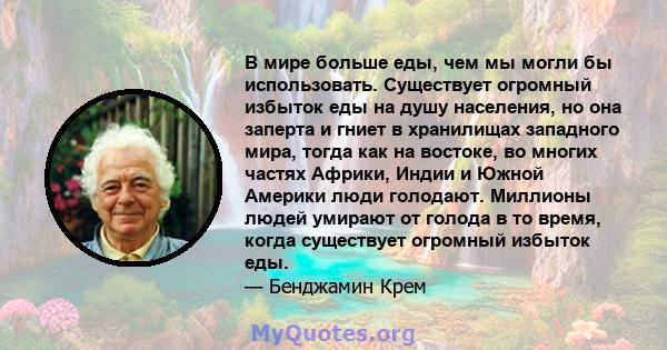 В мире больше еды, чем мы могли бы использовать. Существует огромный избыток еды на душу населения, но она заперта и гниет в хранилищах западного мира, тогда как на востоке, во многих частях Африки, Индии и Южной