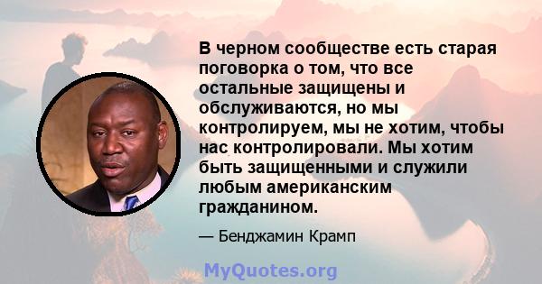 В черном сообществе есть старая поговорка о том, что все остальные защищены и обслуживаются, но мы контролируем, мы не хотим, чтобы нас контролировали. Мы хотим быть защищенными и служили любым американским гражданином.