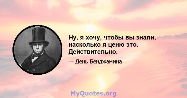 Ну, я хочу, чтобы вы знали, насколько я ценю это. Действительно.