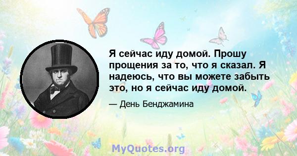 Я сейчас иду домой. Прошу прощения за то, что я сказал. Я надеюсь, что вы можете забыть это, но я сейчас иду домой.