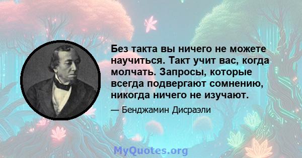 Без такта вы ничего не можете научиться. Такт учит вас, когда молчать. Запросы, которые всегда подвергают сомнению, никогда ничего не изучают.