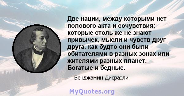 Две нации, между которыми нет полового акта и сочувствия; которые столь же не знают привычек, мысли и чувств друг друга, как будто они были обитателями в разных зонах или жителями разных планет. Богатые и бедные.