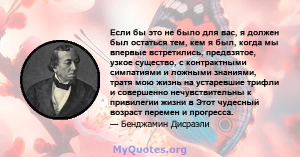 Если бы это не было для вас, я должен был остаться тем, кем я был, когда мы впервые встретились, предвзятое, узкое существо, с контрактными симпатиями и ложными знаниями, тратя мою жизнь на устаревшие трифли и